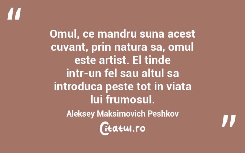 Omul, ce mandru suna acest cuvant, prin natura sa, omul este artist. El tinde intr-un fel sau altul sa introduca peste tot in viata lui frumosul. Aleksey Maksimovich Peshkov