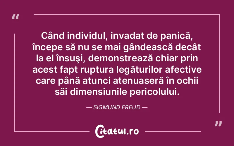 Când individul, invadat de panică, începe să nu se mai gândească decât la el însuşi, demonstrează chiar prin acest fapt ruptura legăturilor afective care până atunci atenuaseră în ochii săi dimensiunile pericolului. Sigmund Freud