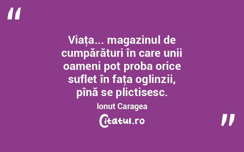 Viaţa... magazinul de cumpărături în care unii oameni pot proba orice suflet în faţa oglinzii, pînă se plictisesc. Ionuț Caragea
