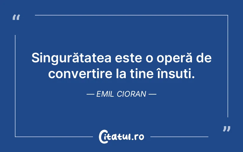 Singurătatea este o operă de convertire la tine însuți. Emil Cioran