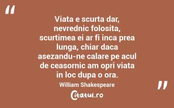 Viata e scurta dar, nevrednic folosita, scurtimea ei ar fi inca prea lunga, chiar daca asezandu-ne calare pe acul de ceasornic am opri viata in loc dupa o ora.  William Shakespeare...