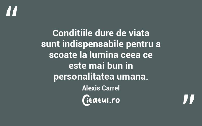 Conditiile dure de viata sunt indispensabile pentru a scoate la lumina ceea ce este mai bun in personalitatea umana. Alexis Carrel