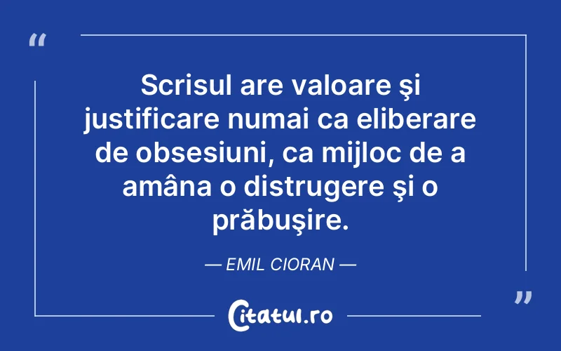 Scrisul are valoare şi justificare numai ca eliberare de obsesiuni, ca mijloc de a amâna o distrugere şi o prăbuşire. Emil Cioran