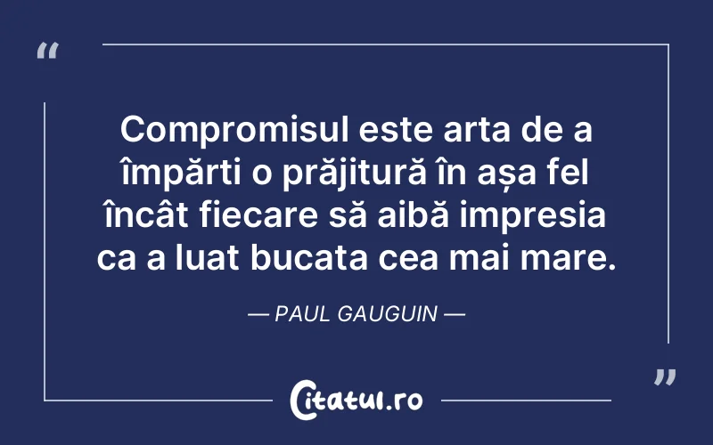 Compromisul este arta de a împărți o prăjitură în așa fel încât fiecare să aibă impresia ca a luat bucata cea mai mare. Paul Gauguin