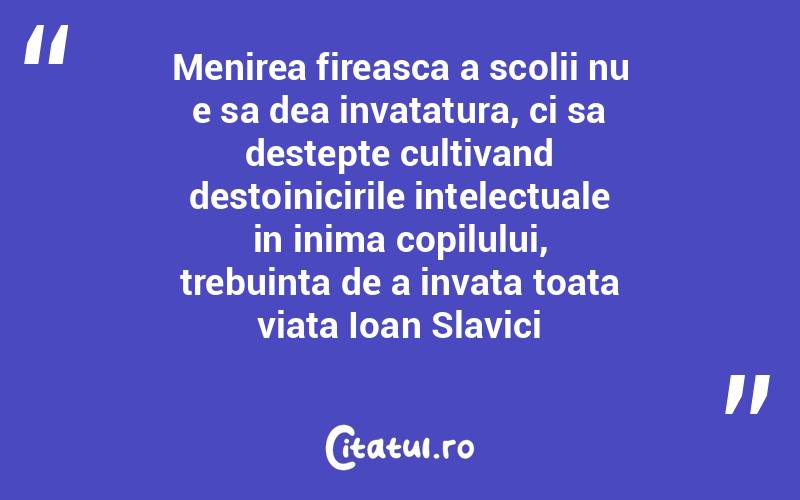 Menirea fireasca a scolii nu e sa dea invatatura, ci sa destepte cultivand destoinicirile intelectuale in inima copilului, trebuinta de a invata toata viata Ioan Slavici