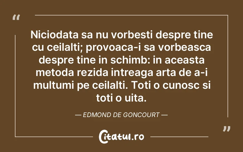 Niciodata sa nu vorbesti despre tine cu ceilalti; provoaca-i sa vorbeasca despre tine in schimb: in aceasta metoda rezida intreaga arta de a-i multumi pe ceilalti. Toti o cunosc si toti o uita. Edmond de Goncourt