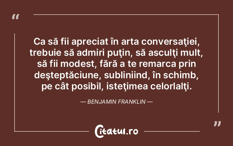 Ca să fii apreciat în arta conversaţiei, trebuie să admiri puţin, să asculţi mult, să fii modest, fără a te remarca prin deşteptăciune, subliniind, în schimb, pe cât posibil, isteţimea celorlalţi. Benjamin Franklin