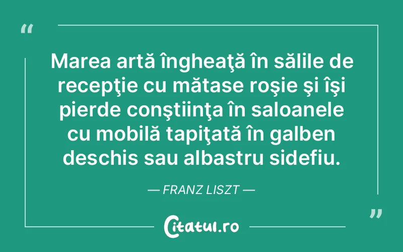 Marea artă îngheaţă în sălile de recepţie cu mătase roşie şi îşi pierde conştiinţa în saloanele cu mobilă tapiţată în galben deschis sau albastru sidefiu. Franz Liszt