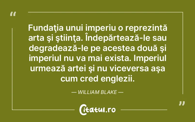 Fundaţia unui imperiu o reprezintă arta şi ştiinţa. Îndepărtează-le sau degradează-le pe acestea două şi imperiul nu va mai exista. Imperiul urmează artei şi nu viceversa aşa cum cred englezii. William Blake