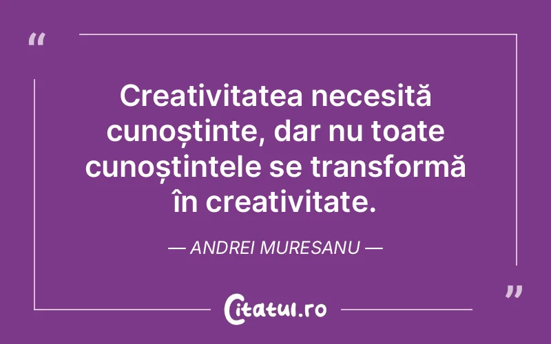 Creativitatea necesită cunoștințe, dar nu toate cunoștințele se transformă în creativitate. Andrei Muresanu