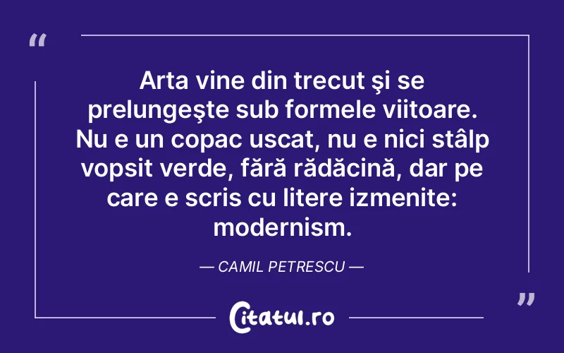 Arta vine din trecut şi se prelungeşte sub formele viitoare. Nu e un copac uscat, nu e nici stâlp vopsit verde, fără rădăcină, dar pe care e scris cu litere izmenite: modernism. Camil Petrescu