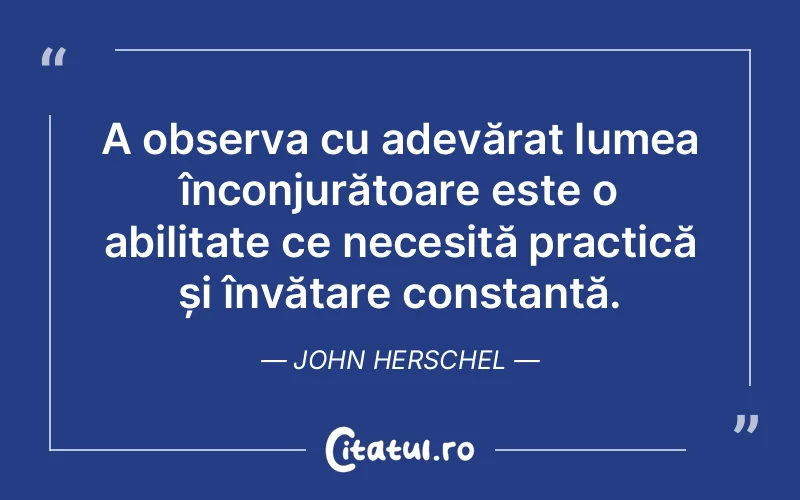 A observa cu adevărat lumea înconjurătoare este o abilitate ce necesită practică și învățare constantă. John Herschel