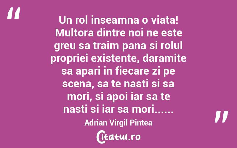 Un rol inseamna o viata! Multora dintre noi ne este greu sa traim pana si rolul propriei existente, daramite sa apari in fiecare zi pe scena, sa te nasti si sa mori, si apoi iar sa te nasti si iar sa mori...... Adrian Virgil Pintea