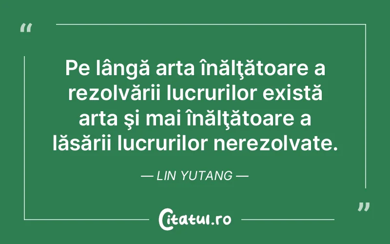 Pe lângă arta înălţătoare a rezolvării lucrurilor există arta şi mai înălţătoare a lăsării lucrurilor nerezolvate. Lin Yutang