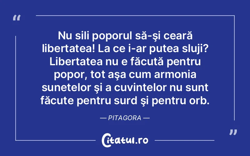 Nu sili poporul să-şi ceară libertatea! La ce i-ar putea sluji? Libertatea nu e făcută pentru popor, tot aşa cum armonia sunetelor şi a cuvintelor nu sunt făcute pentru surd şi pentru orb. Pitagora