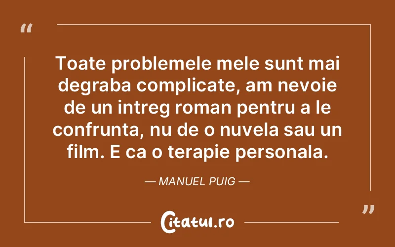 Toate problemele mele sunt mai degraba complicate, am nevoie de un intreg roman pentru a le confrunta, nu de o nuvela sau un film. E ca o terapie personala. Manuel Puig