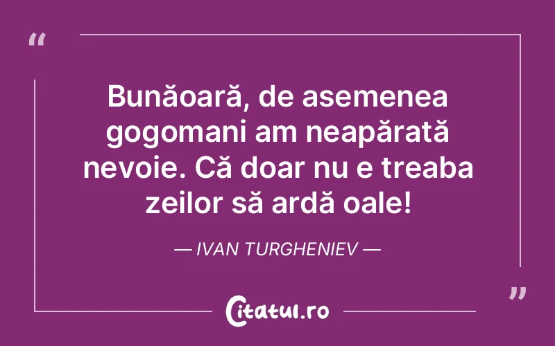 Bunăoară, de asemenea gogomani am neapărată nevoie. Că doar nu e treaba zeilor să ardă oale! Ivan Turgheniev