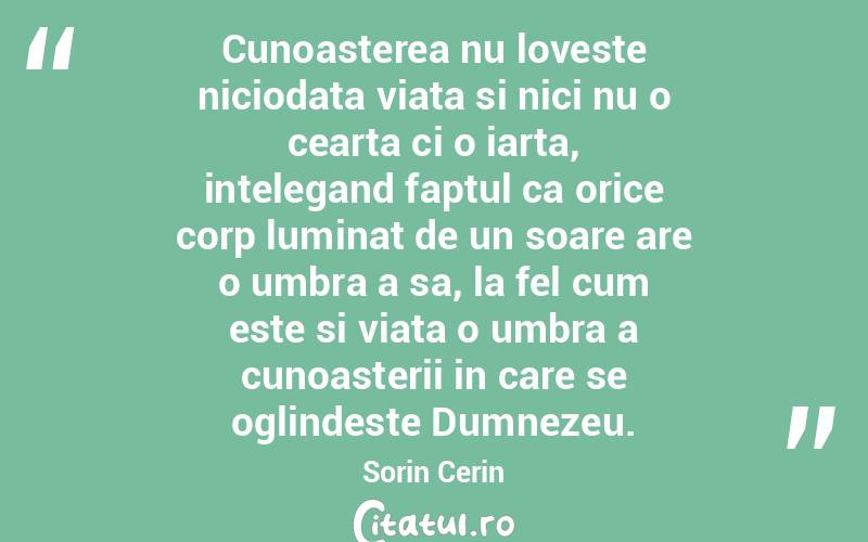 Cunoasterea nu loveste niciodata viata si nici nu o cearta ci o iarta, intelegand faptul ca orice corp luminat de un soare are o umbra a sa, la fel cum este si viata o umbra a cunoasterii in care se oglindeste Dumnezeu. Sorin Cerin
