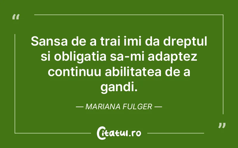 Sansa de a trai imi da dreptul si obligatia sa-mi adaptez continuu abilitatea de a gandi. Mariana Fulger