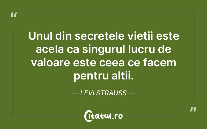 Unul din secretele vietii este acela ca singurul lucru de valoare este ceea ce facem pentru altii. Levi Strauss