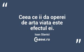 Ceea ce ii da operei de arta viata este efectul ei. Ioan Slavici...