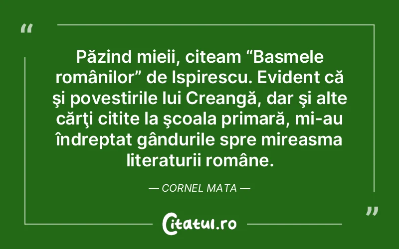 Păzind mieii, citeam “Basmele românilor” de Ispirescu. Evident că şi povestirile lui Creangă, dar şi alte cărţi citite la şcoala primară, mi-au îndreptat gândurile spre mireasma literaturii române. Cornel Mata
