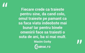 Fiecare crede ca traieste pentru sine, da cand colo, omul traieste pe pamant ca sa faca viata indeobste mai buna! Iar pentru binele omenirii face sa traiesti o suta de ani, ba si mai mult.  Maxim Gorky...