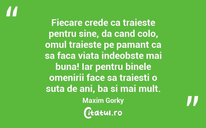 Fiecare crede ca traieste pentru sine, da cand colo, omul traieste pe pamant ca sa faca viata indeobste mai buna! Iar pentru binele omenirii face sa traiesti o suta de ani, ba si mai mult.  Maxim Gorky
