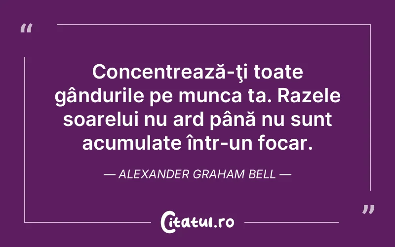 Concentrează-ţi toate gândurile pe munca ta. Razele soarelui nu ard până nu sunt acumulate într-un focar. Alexander Graham Bell