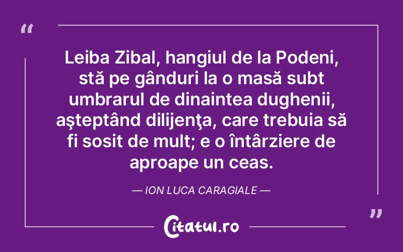 Leiba Zibal, hangiul de la Podeni, stă pe gânduri la o masă subt umbrarul de dinaintea dughenii, aşteptând dilijenţa, care trebuia să fi sosit de mult; e o întârziere de aproape un ceas. Ion Luca Caragiale