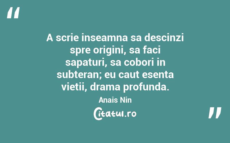 A scrie inseamna sa descinzi spre origini, sa faci sapaturi, sa cobori in subteran; eu caut esenta vietii, drama profunda. Anais Nin