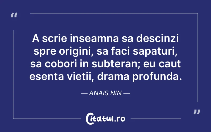 A scrie inseamna sa descinzi spre origini, sa faci sapaturi, sa cobori in subteran; eu caut esenta vietii, drama profunda. Anais Nin
