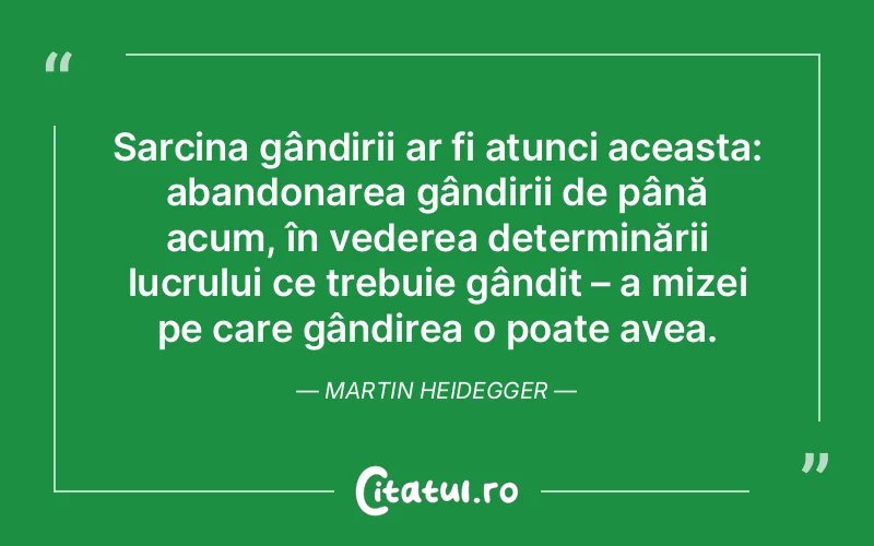 Sarcina gândirii ar fi atunci aceasta: abandonarea gândirii de până acum, în vederea determinării lucrului ce trebuie gândit – a mizei pe care gândirea o poate avea. Martin Heidegger