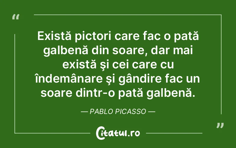 Există pictori care fac o pată galbenă din soare, dar mai există şi cei care cu îndemânare şi gândire fac un soare dintr-o pată galbenă. Pablo Picasso