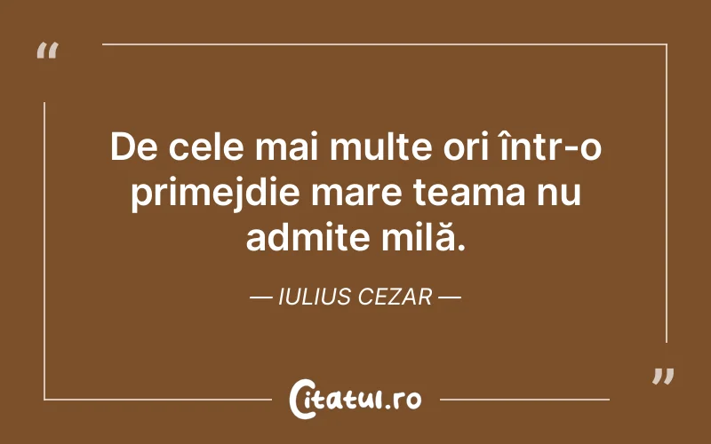De cele mai multe ori într-o primejdie mare teama nu admite milă. Iulius Cezar