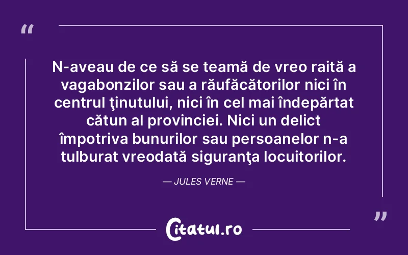 N-aveau de ce să se teamă de vreo raită a vagabonzilor sau a răufăcătorilor nici în centrul ţinutului, nici în cel mai îndepărtat cătun al provinciei. Nici un delict împotriva bunurilor sau persoanelor n-a tulburat vreodată siguranţa locuitorilor. Jules Verne