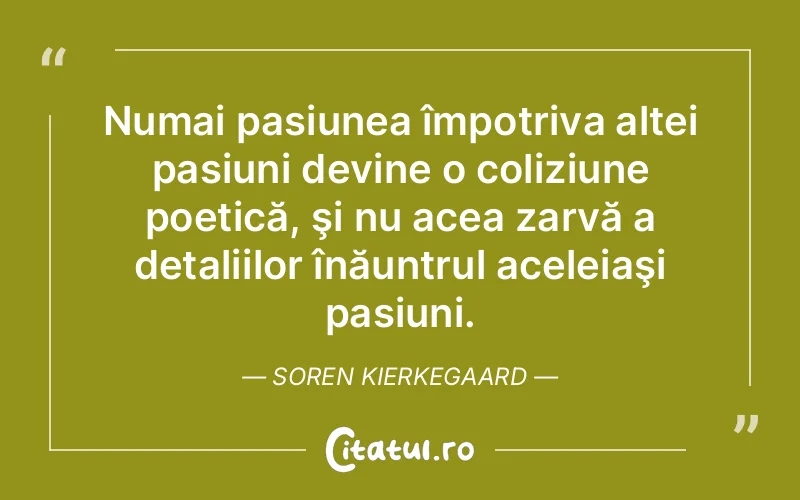 Numai pasiunea împotriva altei pasiuni devine o coliziune poetică, şi nu acea zarvă a detaliilor înăuntrul aceleiaşi pasiuni. Soren Kierkegaard