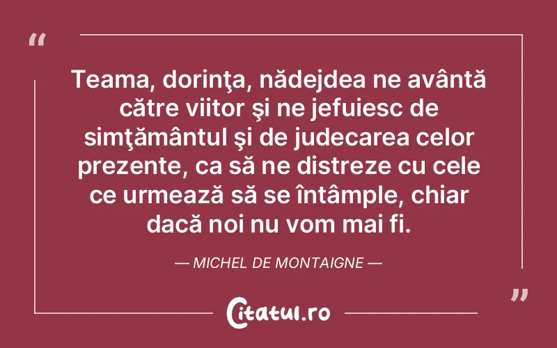Teama, dorinţa, nădejdea ne avântă către viitor şi ne jefuiesc de simţământul şi de judecarea celor prezente, ca să ne distreze cu cele ce urmează să se întâmple, chiar dacă noi nu vom mai fi. Michel de Montaigne