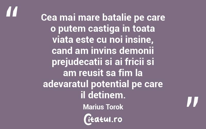 Cea mai mare batalie pe care o putem castiga in toata viata este cu noi insine, cand am invins demonii prejudecatii si ai fricii si am reusit sa fim la adevaratul potential pe care il detinem. Marius Torok