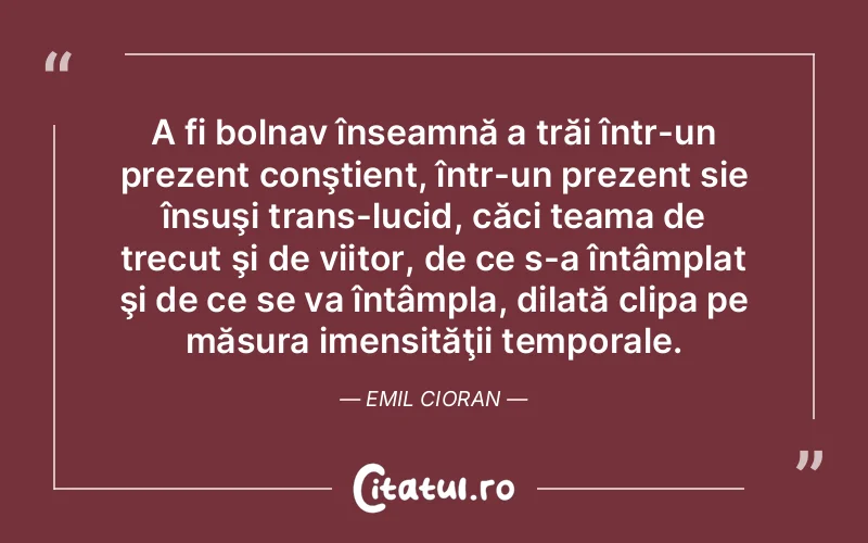 A fi bolnav înseamnă a trăi într-un prezent conştient, într-un prezent sie însuşi trans-lucid, căci teama de trecut şi de viitor, de ce s-a întâmplat şi de ce se va întâmpla, dilată clipa pe măsura imensităţii temporale. Emil Cioran