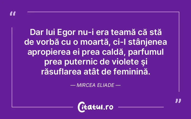 Dar lui Egor nu-i era teamă că stă de vorbă cu o moartă, ci-l stânjenea apropierea ei prea caldă, parfumul prea puternic de violete şi răsuflarea atât de feminină. Mircea Eliade