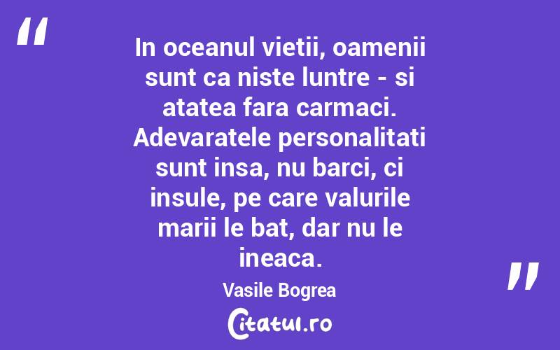 In oceanul vietii, oamenii sunt ca niste luntre - si atatea fara carmaci. Adevaratele personalitati sunt insa, nu barci, ci insule, pe care valurile marii le bat, dar nu le ineaca. Vasile Bogrea