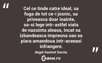 Cel ce tinde catre ideal, sa fuga de tot ce-i josnic, sa priveasca doar inainte, sa-si lege intr-astfel viata de nazuinta aleasa, incat sa izbandeasca impreuna sau sa piara amandoua intr-aceeasi infrangere. Angel Ganivet García...