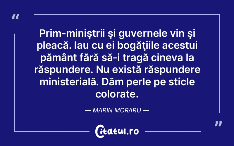Prim-miniştrii şi guvernele vin şi pleacă. Iau cu ei bogăţiile acestui pământ fără să-i tragă cineva la răspundere. Nu există răspundere ministerială. Dăm perle pe sticle colorate. Marin Moraru
