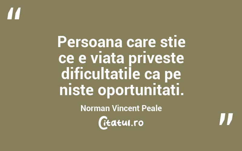Persoana care stie ce e viata priveste dificultatile ca pe niste oportunitati. Norman Vincent Peale
