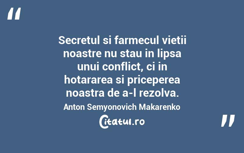 Secretul si farmecul vietii noastre nu stau in lipsa unui conflict, ci in hotararea si priceperea noastra de a-l rezolva. Anton Semyonovich Makarenko
