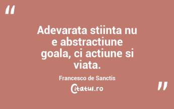 Adevarata stiinta nu e abstractiune goala, ci actiune si viata. Francesco de Sanctis...