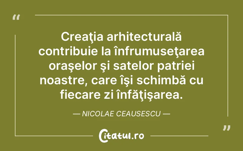 Creaţia arhitecturală contribuie la înfrumuseţarea oraşelor şi satelor patriei noastre, care îşi schimbă cu fiecare zi înfăţişarea. Nicolae Ceausescu