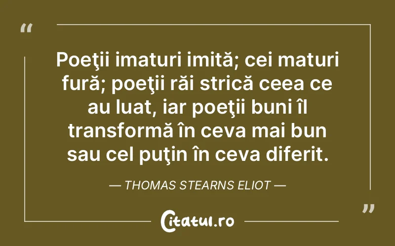 Poeţii imaturi imită; cei maturi fură; poeţii răi strică ceea ce au luat, iar poeţii buni îl transformă în ceva mai bun sau cel puţin în ceva diferit. Thomas Stearns Eliot