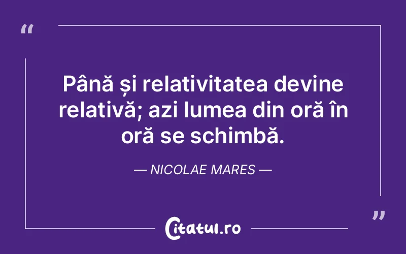 Până și relativitatea devine relativă; azi lumea din oră în oră se schimbă. Nicolae Mares